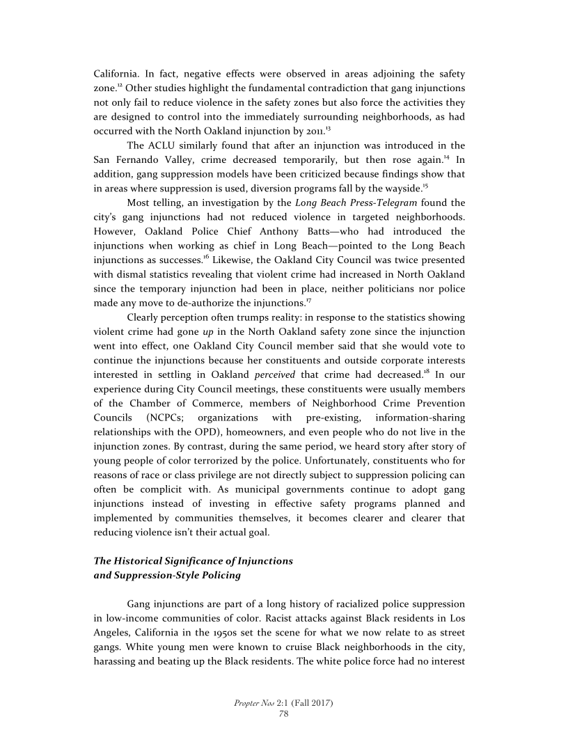 California. In fact, negative effects were observed in areas adjoining the safety
zone.” Other studies highlight the fundamental contradiction that gang injunctions
not only fail to reduce violence in the safety zones but also force the activities they
are designed to control into the immediately surrounding neighborhoods, as had
occurred with the North Oakland injunction by 20u.”

The ACLU similarly found that after an injunction was introduced in the
San Fernando Valley, crime decreased temporarily, but then rose again." In
addition, gang suppression models have been criticized because findings show that
in areas where suppression is used, diversion programs fall by the wayside.”

Most telling, an investigation by the Long Beach Press-Telegram found the
city’s gang injunctions had not reduced violence in targeted neighborhoods
However, Oakland Police Chief Anthony Batts—who had introduced the
injunctions when working as chief in Long Beach—pointed to the Long Beach
injunctions as successes." Likewise, the Oakland City Council was twice presented
with dismal statistics revealing that violent crime had increased in North Oakland
since the temporary injunction had been in place, neither po
made any move to de-authorize the injunctions.”

Clearly perception often trumps reality: in response to the statistics showing
violent crime had gone up in the North Oakland safety zone since the injunction
went into effect, one Oakland City Council member said that she would vote to
continue the injunctions because her constituents and outside corporate interests
interested in settling in Oakland perceived that crime had decreased." In our
experience during City Council meetings, these constituents were usually members
of the Chamber of Commerce, members of Neighborhood Crime Prevention
Councils (NCPCs; organizations with pre-existing, _information-sharing
relationships with the OPD), homeowners, and even people who do not live in the
injunction zones. By contrast, during the same period, we heard story after story of
young people of color terrorized by the police. Unfortunately, constituents who for
reasons of race or class privilege are not directly subject to suppression policing can
often be complicit with, As municipal governments continue to adopt gang
injunctions instead of investing in effective safety programs planned and
implemented by communities themselves, it becomes clearer and clearer that
reducing violence isn’t their actual goal.

 

 

 

icians nor police

 

The Historical Significance of Injunctions
and Suppression-Style Policing

Gang injunctions are part of a long history of racialized police suppression
in low-income communities of color. Racist attacks against Black residents in Los
Angeles, California
gangs. White young men were known to cruise Black neighborhoods in the city,
harassing and beating up the Black residents. The white police force had no interest

 

the 19505 set the scene for what we now relate to as street

Propter Now 2:1 (Fall 2017)
78
